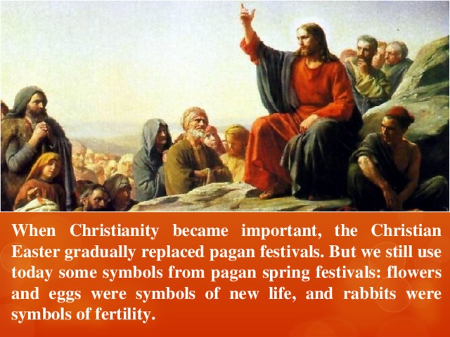 When Christianity became important, the Christian Easter gradually replaced pagan festivals. But we still use today some symbols from pagan spring festivals: flowers and eggs were symbols of new life, and rabbits were symbols of fertility. 