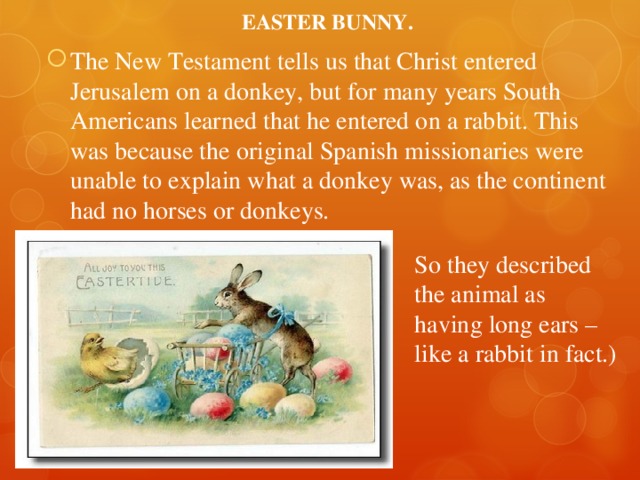 EASTER BUNNY. The New Testament tells us that Christ entered Jerusalem on a donkey, but for many years South Americans learned that he entered on a rabbit. This was because the original Spanish missionaries were unable to explain what a donkey was, as the continent had no horses or donkeys. So they described the animal as having long ears – like a rabbit in fact.) 