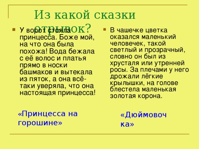 Из какой сказки отрывок? У ворот стояла принцесса. Боже мой, на что она была похожа! Вода бежала с её волос и платья прямо в носки башмаков и вытекала из пяток, а она всё-таки уверяла, что она настоящая принцесса! В чашечке цветка оказался маленький человечек, такой светлый и прозрачный, словно он был из хрусталя или утренней росы. За плечами у него дрожали лёгкие крылышки, на голове блестела маленькая золотая корона. « Принцесса на горошине» «Дюймовочка»