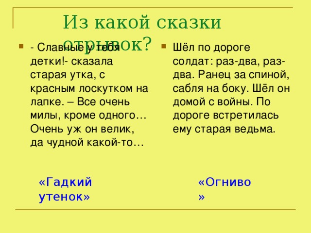 Из какой сказки отрывок? Шёл по дороге солдат: раз-два, раз-два. Ранец за спиной, сабля на боку. Шёл он домой с войны. По дороге встретилась ему старая ведьма. - Славные у тебя детки!- сказала старая утка, с красным лоскутком на лапке. – Все очень милы, кроме одного… Очень уж он велик, да чудной какой-то… «Гадкий утенок» «Огниво»