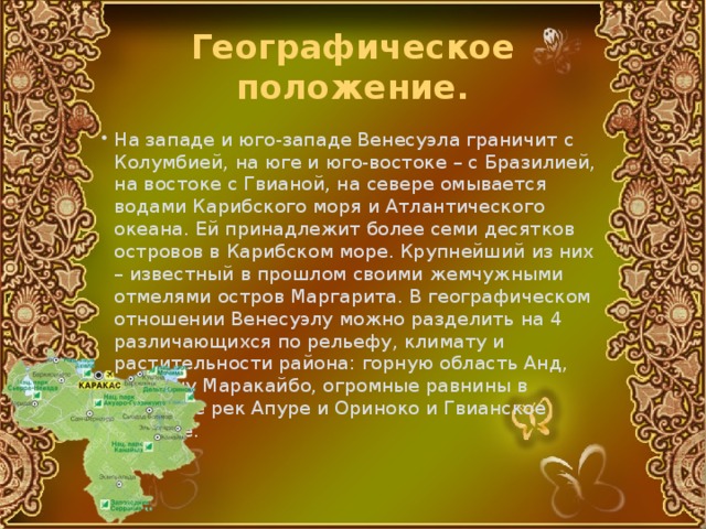 Географическое положение. На западе и юго-западе Венесуэла граничит с Колумбией, на юге и юго-востоке – с Бразилией, на востоке с Гвианой, на севере омывается водами Карибского моря и Атлантического океана. Ей принадлежит более семи десятков островов в Карибском море. Крупнейший из них – известный в прошлом своими жемчужными отмелями остров Маргарита. В географическом отношении Венесуэлу можно разделить на 4 различающихся по рельефу, климату и растительности района: горную область Анд, впадину Маракайбо, огромные равнины в бассейне рек Апуре и Ориноко и Гвианское нагорье. 