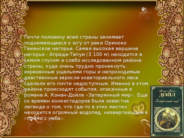 Почти половину всей страны занимает поднимающееся к югу от реки Ориноко Гвианское нагорье. Самая высокая вершина нагорья - Апрада-Тепуи (3 100 м) находится в самом глухом и слабо исследованном районе страны, куда очень трудно проникнуть: изрезанные ущельями горы и непроходимые девственные заросли экваториального леса сделали его почти недоступным. Именно в этом районе происходят события, описанные в романе А. Конан-Дойля «Затерянный мир». Еще со времен конкистадоров была известна легенда о том, что где-то в этих местах находится огромный водопад, низвергающийся «прямо с неба». 