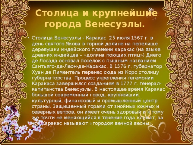 Столица и крупнейшие города Венесуэлы. Столица Венесуэлы - Каракас. 25 июля 1567 г. в день святого Якова в горной долине на пепелище деревушки индейского племени каракас (на языке древних индейцев – «долина поющих птиц») Диего де Лосада основал поселок с пышным названием Сантьяго-де-Леон-де-Каракас. В 1576 г. губернатор Хуан де Пиментель перенес сюда из Коро столицу губернаторства. Процесс укрепления гегемонии Каракаса завершился созданием в 1777 г. генерал-капитанства Венесуэлы. В настоящее время Каракас большой современный город, крупнейший культурный, финансовый и промышленный центр страны. Защищенный горами от знойных южных и северных ветров, он имеет очень здоровый и к тому же почти не меняющийся в течение года климат, за что Каракас называют «городом вечной весны». 
