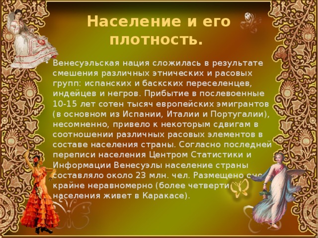 Население и его плотность. Венесуэльская нация сложилась в результате смешения различных этнических и расовых групп: испанских и баскских переселенцев, индейцев и негров. Прибытие в послевоенные 10-15 лет сотен тысяч европейских эмигрантов (в основном из Испании, Италии и Португалии), несомненно, привело к некоторым сдвигам в соотношении различных расовых элементов в составе населения страны. Согласно последней переписи населения Центром Статистики и Информации Венесуэлы население страны составляло около 23 млн. чел. Размещено оно крайне неравномерно (более четверти населения живет в Каракасе). 