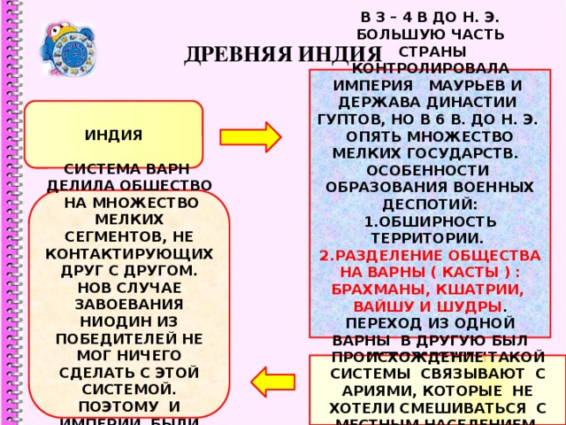 ДРЕВНЯЯ ИНДИЯ В 3 – 4 В ДО Н. Э. БОЛЬШУЮ ЧАСТЬ  СТРАНЫ КОНТРОЛИРОВАЛА ИМПЕРИЯ МАУРЬЕВ И ДЕРЖАВА ДИНАСТИИ ГУПТОВ, НО В 6 В. ДО Н. Э. ОПЯТЬ МНОЖЕСТВО МЕЛКИХ ГОСУДАРСТВ. ОСОБЕННОСТИ ОБРАЗОВАНИЯ ВОЕННЫХ ДЕСПОТИЙ: 1.ОБШИРНОСТЬ ТЕРРИТОРИИ. 2.РАЗДЕЛЕНИЕ ОБЩЕСТВА НА ВАРНЫ ( КАСТЫ ) : БРАХМАНЫ, КШАТРИИ, ВАЙШУ И ШУДРЫ . ПЕРЕХОД ИЗ ОДНОЙ ВАРНЫ В ДРУГУЮ БЫЛ НЕВОЗМОЖЕН. ИНДИЯ СИСТЕМА ВАРН ДЕЛИЛА ОБШЕСТВО НА МНОЖЕСТВО МЕЛКИХ СЕГМЕНТОВ, НЕ КОНТАКТИРУЮЩИХ ДРУГ С ДРУГОМ. НОВ СЛУЧАЕ ЗАВОЕВАНИЯ НИОДИН ИЗ ПОБЕДИТЕЛЕЙ НЕ МОГ НИЧЕГО СДЕЛАТЬ С ЭТОЙ СИСТЕМОЙ. ПОЭТОМУ И ИМПЕРИИ БЫЛИ НЕПРОЧНЫ. ПРОИСХОЖДЕНИЕ ТАКОЙ СИСТЕМЫ СВЯЗЫВАЮТ С АРИЯМИ, КОТОРЫЕ НЕ ХОТЕЛИ СМЕШИВАТЬСЯ С МЕСТНЫМ НАСЕЛЕНИЕМ. 