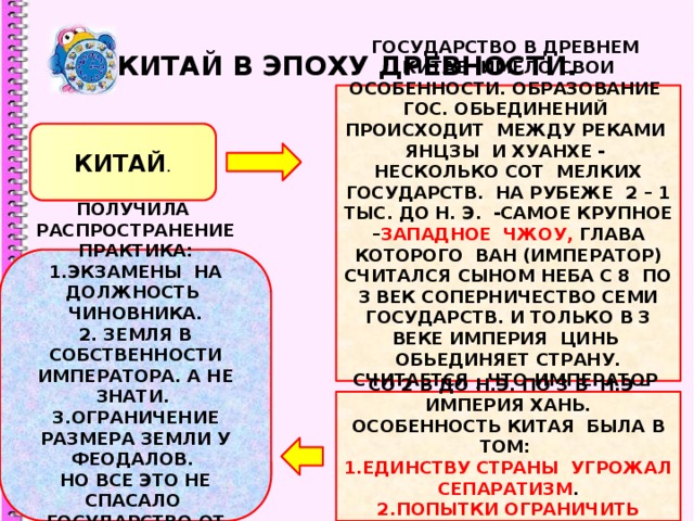КИТАЙ В ЭПОХУ ДРЕВНОСТИ. ГОСУДАРСТВО В ДРЕВНЕМ КИТАЕ ИМЕЛО СВОИ ОСОБЕННОСТИ. ОБРАЗОВАНИЕ ГОС. ОБЬЕДИНЕНИЙ ПРОИСХОДИТ МЕЖДУ РЕКАМИ ЯНЦЗЫ И ХУАНХЕ - НЕСКОЛЬКО СОТ МЕЛКИХ ГОСУДАРСТВ. НА РУБЕЖЕ 2 – 1 ТЫС. ДО Н. Э. -САМОЕ КРУПНОЕ – ЗАПАДНОЕ ЧЖОУ, ГЛАВА КОТОРОГО ВАН (ИМПЕРАТОР) СЧИТАЛСЯ СЫНОМ НЕБА С 8 ПО 3 ВЕК СОПЕРНИЧЕСТВО СЕМИ ГОСУДАРСТВ. И ТОЛЬКО В 3 ВЕКЕ ИМПЕРИЯ ЦИНЬ ОБЬЕДИНЯЕТ СТРАНУ. СЧИТАЕТСЯ , ЧТО ИМПЕРАТОР ЦИНЬ ШИ ХУАНДИ ПОСТРОИЛ ВЕЛИКУЮ КИТАЙСКУЮ СТЕНУ. КИТАЙ . ПОЛУЧИЛА РАСПРОСТРАНЕНИЕ ПРАКТИКА: 1.ЭКЗАМЕНЫ НА ДОЛЖНОСТЬ ЧИНОВНИКА. 2. ЗЕМЛЯ В СОБСТВЕННОСТИ ИМПЕРАТОРА. А НЕ ЗНАТИ. 3.ОГРАНИЧЕНИЕ РАЗМЕРА ЗЕМЛИ У ФЕОДАЛОВ. НО ВСЕ ЭТО НЕ СПАСАЛО ГОСУДАРСТВО ОТ НАРОДНЫХ ВОССТАНИЙ. СО 2 В ДО Н.Э. ПО 3 В Н.Э – ИМПЕРИЯ ХАНЬ. ОСОБЕННОСТЬ КИТАЯ БЫЛА В ТОМ: 1.ЕДИНСТВУ СТРАНЫ УГРОЖАЛ СЕПАРАТИЗМ . 2.ПОПЫТКИ ОГРАНИЧИТЬ ВЛИЯНИЕ ЗНАТИ . 