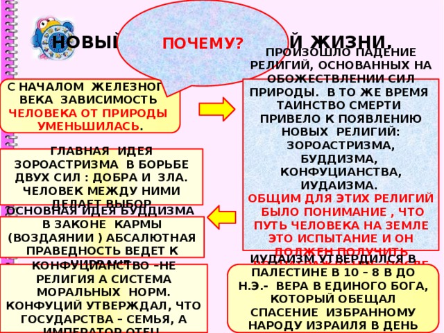 ПОЧЕМУ? НОВЫЙ ЭТАП ДУХОВНОЙ ЖИЗНИ. С НАЧАЛОМ ЖЕЛЕЗНОГО ВЕКА ЗАВИСИМОСТЬ ЧЕЛОВЕКА ОТ ПРИРОДЫ УМЕНЬШИЛАСЬ . ПРОИЗОШЛО ПАДЕНИЕ РЕЛИГИЙ, ОСНОВАННЫХ НА ОБОЖЕСТВЛЕНИИ СИЛ ПРИРОДЫ. В ТО ЖЕ ВРЕМЯ ТАИНСТВО СМЕРТИ ПРИВЕЛО К ПОЯВЛЕНИЮ НОВЫХ РЕЛИГИЙ: ЗОРОАСТРИЗМА, БУДДИЗМА, КОНФУЦИАНСТВА, ИУДАИЗМА. ОБЩИМ ДЛЯ ЭТИХ РЕЛИГИЙ БЫЛО ПОНИМАНИЕ , ЧТО ПУТЬ ЧЕЛОВЕКА НА ЗЕМЛЕ ЭТО ИСПЫТАНИЕ И ОН ДОЛЖЕН ПОЛУЧИТЬ ВОЗНАГРАЖДЕНИЕ ПОСЛЕ СМЕРТИ . ГЛАВНАЯ ИДЕЯ ЗОРОАСТРИЗМА В БОРЬБЕ ДВУХ СИЛ : ДОБРА И ЗЛА. ЧЕЛОВЕК МЕЖДУ НИМИ ДЕЛАЕТ ВЫБОР ОСНОВНАЯ ИДЕЯ БУДДИЗМА В ЗАКОНЕ КАРМЫ (ВОЗДАЯНИИ ) АБСАЛЮТНАЯ ПРАВЕДНОСТЬ ВЕДЕТ К НИРВАНЕ. КОНФУЦИАНСТВО –НЕ РЕЛИГИЯ А СИСТЕМА МОРАЛЬНЫХ НОРМ. КОНФУЦИЙ УТВЕРЖДАЛ, ЧТО ГОСУДАРСТВА – СЕМЬЯ, А ИМПЕРАТОР ОТЕЦ. ИУДАИЗМ УТВЕРДИЛСЯ В ПАЛЕСТИНЕ В 10 – 8 В ДО Н.Э.- ВЕРА В ЕДИНОГО БОГА, КОТОРЫЙ ОБЕЩАЛ СПАСЕНИЕ ИЗБРАННОМУ НАРОДУ ИЗРАИЛЯ В ДЕНЬ СТРАШНОГО СУДА . 