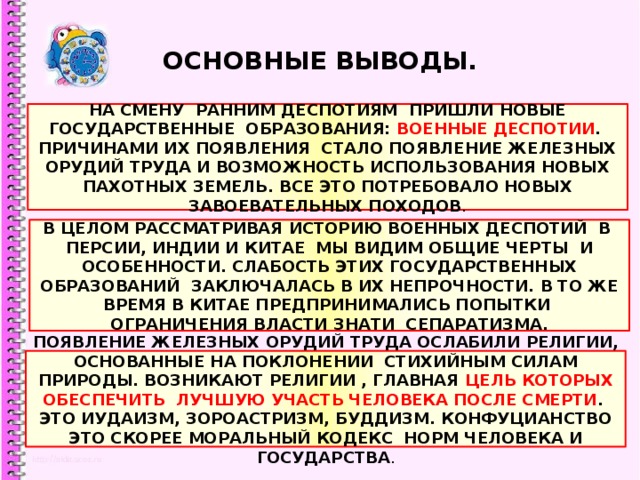 ОСНОВНЫЕ ВЫВОДЫ. НА СМЕНУ РАННИМ ДЕСПОТИЯМ ПРИШЛИ НОВЫЕ ГОСУДАРСТВЕННЫЕ ОБРАЗОВАНИЯ: ВОЕННЫЕ ДЕСПОТИИ . ПРИЧИНАМИ ИХ ПОЯВЛЕНИЯ СТАЛО ПОЯВЛЕНИЕ ЖЕЛЕЗНЫХ ОРУДИЙ ТРУДА И ВОЗМОЖНОСТЬ ИСПОЛЬЗОВАНИЯ НОВЫХ ПАХОТНЫХ ЗЕМЕЛЬ. ВСЕ ЭТО ПОТРЕБОВАЛО НОВЫХ ЗАВОЕВАТЕЛЬНЫХ ПОХОДОВ . В ЦЕЛОМ РАССМАТРИВАЯ ИСТОРИЮ ВОЕННЫХ ДЕСПОТИЙ В ПЕРСИИ, ИНДИИ И КИТАЕ МЫ ВИДИМ ОБЩИЕ ЧЕРТЫ И ОСОБЕННОСТИ. СЛАБОСТЬ ЭТИХ ГОСУДАРСТВЕННЫХ ОБРАЗОВАНИЙ ЗАКЛЮЧАЛАСЬ В ИХ НЕПРОЧНОСТИ. В ТО ЖЕ ВРЕМЯ В КИТАЕ ПРЕДПРИНИМАЛИСЬ ПОПЫТКИ ОГРАНИЧЕНИЯ ВЛАСТИ ЗНАТИ СЕПАРАТИЗМА. ПОЯВЛЕНИЕ ЖЕЛЕЗНЫХ ОРУДИЙ ТРУДА ОСЛАБИЛИ РЕЛИГИИ, ОСНОВАННЫЕ НА ПОКЛОНЕНИИ СТИХИЙНЫМ СИЛАМ ПРИРОДЫ. ВОЗНИКАЮТ РЕЛИГИИ , ГЛАВНАЯ ЦЕЛЬ КОТОРЫХ ОБЕСПЕЧИТЬ ЛУЧШУЮ УЧАСТЬ ЧЕЛОВЕКА ПОСЛЕ СМЕРТИ . ЭТО ИУДАИЗМ, ЗОРОАСТРИЗМ, БУДДИЗМ. КОНФУЦИАНСТВО ЭТО СКОРЕЕ МОРАЛЬНЫЙ КОДЕКС НОРМ ЧЕЛОВЕКА И ГОСУДАРСТВА . 