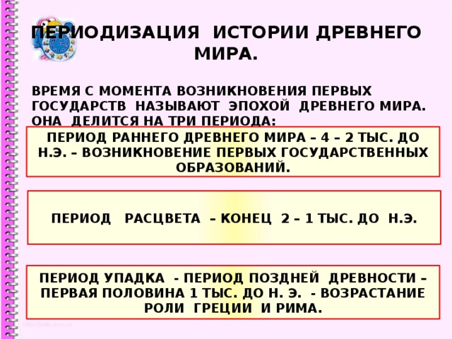 ПЕРИОДИЗАЦИЯ ИСТОРИИ ДРЕВНЕГО МИРА. ВРЕМЯ С МОМЕНТА ВОЗНИКНОВЕНИЯ ПЕРВЫХ ГОСУДАРСТВ НАЗЫВАЮТ ЭПОХОЙ ДРЕВНЕГО МИРА. ОНА ДЕЛИТСЯ НА ТРИ ПЕРИОДА: ПЕРИОД РАННЕГО ДРЕВНЕГО МИРА – 4 – 2 ТЫС. ДО Н.Э. – ВОЗНИКНОВЕНИЕ ПЕРВЫХ ГОСУДАРСТВЕННЫХ ОБРАЗОВАНИЙ. ПЕРИОД РАСЦВЕТА – КОНЕЦ 2 – 1 ТЫС. ДО Н.Э. ПЕРИОД УПАДКА - ПЕРИОД ПОЗДНЕЙ ДРЕВНОСТИ – ПЕРВАЯ ПОЛОВИНА 1 ТЫС. ДО Н. Э. - ВОЗРАСТАНИЕ РОЛИ ГРЕЦИИ И РИМА. 