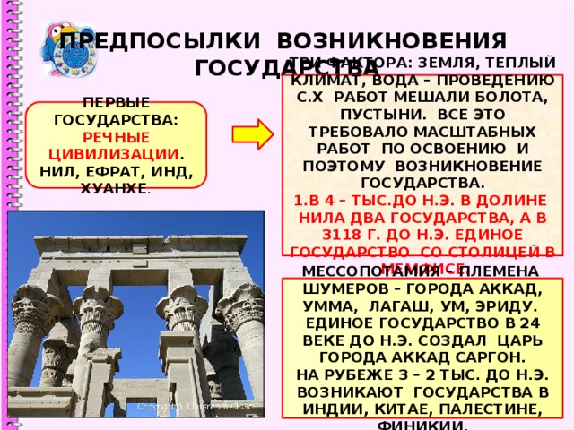 ПРЕДПОСЫЛКИ ВОЗНИКНОВЕНИЯ ГОСУДАРСТВА ТРИ ФАКТОРА: ЗЕМЛЯ, ТЕПЛЫЙ КЛИМАТ, ВОДА – ПРОВЕДЕНИЮ С.Х РАБОТ МЕШАЛИ БОЛОТА, ПУСТЫНИ. ВСЕ ЭТО ТРЕБОВАЛО МАСШТАБНЫХ РАБОТ ПО ОСВОЕНИЮ И ПОЭТОМУ ВОЗНИКНОВЕНИЕ ГОСУДАРСТВА. 1.В 4 – ТЫС.ДО Н.Э. В ДОЛИНЕ НИЛА ДВА ГОСУДАРСТВА, А В 3118 Г. ДО Н.Э. ЕДИНОЕ ГОСУДАРСТВО СО СТОЛИЦЕЙ В МЕМФИСЕ. ПЕРВЫЕ ГОСУДАРСТВА: РЕЧНЫЕ ЦИВИЛИЗАЦИИ . НИЛ, ЕФРАТ, ИНД, ХУАНХЕ . МЕССОПОТАМИЯ – ПЛЕМЕНА ШУМЕРОВ – ГОРОДА АККАД, УММА, ЛАГАШ, УМ, ЭРИДУ. ЕДИНОЕ ГОСУДАРСТВО В 24 ВЕКЕ ДО Н.Э. СОЗДАЛ ЦАРЬ ГОРОДА АККАД САРГОН. НА РУБЕЖЕ 3 – 2 ТЫС. ДО Н.Э. ВОЗНИКАЮТ ГОСУДАРСТВА В ИНДИИ, КИТАЕ, ПАЛЕСТИНЕ, ФИНИКИИ. 