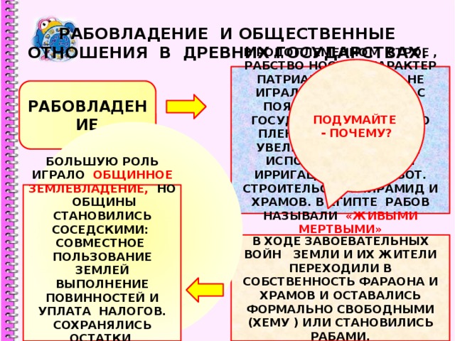РАБОВЛАДЕНИЕ И ОБЩЕСТВЕННЫЕ ОТНОШЕНИЯ В ДРЕВНИХ ГОСУДАРСТВАХ. ПОДУМАЙТЕ - ПОЧЕМУ? В РОДОПЛЕМЕННОМ СТРОЕ , РАБСТВО НОСИЛО ХАРАКТЕР ПАТРИАРХАЛЬНОГО И НЕ ИГРАЛО ОСОБОЙ РОЛИ. С ПОЯВЛЕНИЕМ ПЕРВЫХ ГОСУДАРСТВ КОЛИЧЕСТВО ПЛЕННЫХ РАБОВ РЕЗКО УВЕЛИЧИЛОСЬ. ИХ ТРУД ИСПОЛЬЗОВАЛСЯ ДЛЯ ИРРИГАЦИОННЫХ РАБОТ. СТРОИТЕЛЬСТВА ПИРАМИД И ХРАМОВ. В ЕГИПТЕ РАБОВ НАЗЫВАЛИ «ЖИВЫМИ МЕРТВЫМИ» РАБОВЛАДЕНИЕ БОЛЬШУЮ РОЛЬ ИГРАЛО ОБЩИННОЕ ЗЕМЛЕВЛАДЕНИЕ, НО ОБЩИНЫ СТАНОВИЛИСЬ СОСЕДСКИМИ: СОВМЕСТНОЕ ПОЛЬЗОВАНИЕ ЗЕМЛЕЙ ВЫПОЛНЕНИЕ ПОВИННОСТЕЙ И УПЛАТА НАЛОГОВ. СОХРАНЯЛИСЬ ОСТАТКИ ОБЩИННОГО САМОПРАВЛЕНИЯ. В ХОДЕ ЗАВОЕВАТЕЛЬНЫХ ВОЙН ЗЕМЛИ И ИХ ЖИТЕЛИ ПЕРЕХОДИЛИ В СОБСТВЕННОСТЬ ФАРАОНА И ХРАМОВ И ОСТАВАЛИСЬ ФОРМАЛЬНО СВОБОДНЫМИ (ХЕМУ ) ИЛИ СТАНОВИЛИСЬ РАБАМИ. 