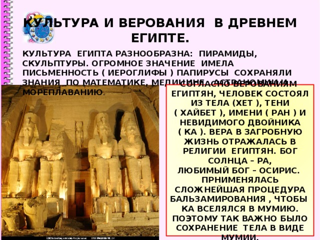 КУЛЬТУРА И ВЕРОВАНИЯ В ДРЕВНЕМ ЕГИПТЕ. КУЛЬТУРА ЕГИПТА РАЗНООБРАЗНА: ПИРАМИДЫ, СКУЛЬПТУРЫ. ОГРОМНОЕ ЗНАЧЕНИЕ ИМЕЛА ПИСЬМЕННОСТЬ ( ИЕРОГЛИФЫ ) ПАПИРУСЫ СОХРАНЯЛИ ЗНАНИЯ ПО МАТЕМАТИКЕ, МЕДИЦИНЕ , АСТРАНОМИИ И МОРЕПЛАВАНИЮ . СОГЛАСНО ВЕРОВАНИЯМ ЕГИПТЯН, ЧЕЛОВЕК СОСТОЯЛ ИЗ ТЕЛА (ХЕТ ), ТЕНИ ( ХАЙБЕТ ), ИМЕНИ ( РАН ) И НЕВИДИМОГО ДВОЙНИКА ( КА ). ВЕРА В ЗАГРОБНУЮ ЖИЗНЬ ОТРАЖАЛАСЬ В РЕЛИГИИ ЕГИПТЯН. БОГ СОЛНЦА – РА, ЛЮБИМЫЙ БОГ – ОСИРИС. ПРНИМЕНЯЛАСЬ СЛОЖНЕЙШАЯ ПРОЦЕДУРА БАЛЬЗАМИРОВАНИЯ , ЧТОБЫ КА ВСЕЛЯЛСЯ В МУМИЮ. ПОЭТОМУ ТАК ВАЖНО БЫЛО СОХРАНЕНИЕ ТЕЛА В ВИДЕ МУМИИ. 