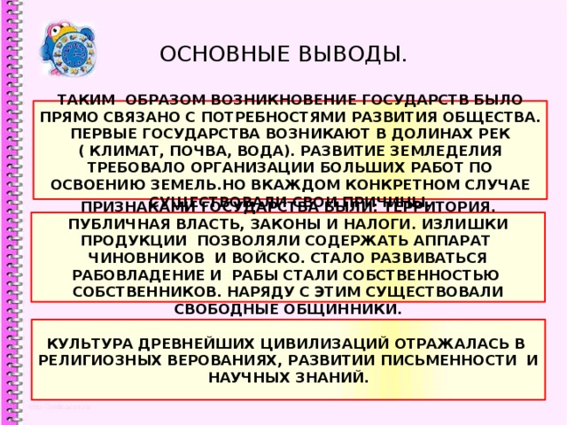 ОСНОВНЫЕ ВЫВОДЫ. ТАКИМ ОБРАЗОМ ВОЗНИКНОВЕНИЕ ГОСУДАРСТВ БЫЛО ПРЯМО СВЯЗАНО С ПОТРЕБНОСТЯМИ РАЗВИТИЯ ОБЩЕСТВА. ПЕРВЫЕ ГОСУДАРСТВА ВОЗНИКАЮТ В ДОЛИНАХ РЕК ( КЛИМАТ, ПОЧВА, ВОДА). РАЗВИТИЕ ЗЕМЛЕДЕЛИЯ ТРЕБОВАЛО ОРГАНИЗАЦИИ БОЛЬШИХ РАБОТ ПО ОСВОЕНИЮ ЗЕМЕЛЬ.НО ВКАЖДОМ КОНКРЕТНОМ СЛУЧАЕ СУЩЕСТВОВАЛИ СВОИ ПРИЧИНЫ. ПРИЗНАКАМИ ГОСУДАРСТВА БЫЛИ: ТЕРРИТОРИЯ. ПУБЛИЧНАЯ ВЛАСТЬ, ЗАКОНЫ И НАЛОГИ. ИЗЛИШКИ ПРОДУКЦИИ ПОЗВОЛЯЛИ СОДЕРЖАТЬ АППАРАТ ЧИНОВНИКОВ И ВОЙСКО. СТАЛО РАЗВИВАТЬСЯ РАБОВЛАДЕНИЕ И РАБЫ СТАЛИ СОБСТВЕННОСТЬЮ СОБСТВЕННИКОВ. НАРЯДУ С ЭТИМ СУЩЕСТВОВАЛИ СВОБОДНЫЕ ОБЩИННИКИ. КУЛЬТУРА ДРЕВНЕЙШИХ ЦИВИЛИЗАЦИЙ ОТРАЖАЛАСЬ В РЕЛИГИОЗНЫХ ВЕРОВАНИЯХ, РАЗВИТИИ ПИСЬМЕННОСТИ И НАУЧНЫХ ЗНАНИЙ. 