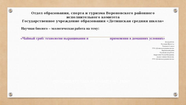 Отдел образования, спорта и туризма Вороновского районного исполнительного комитета  Государственное учреждение образования «Дотишская средняя школа»  Научная биолого – экологическая работа на тему:   «Чайный гриб: технология выращивания и применения в домашних условиях» Автор работы: Руселевич Виолетта, Учащаяся 6 класса ГУО «Дотишская средняя школа» Вороновский район   Руководитель работы: Андруконис Оксана Валерьевна, педагог химии и биологии, ГУО «Дотишская средняя школа»           ССЛЕДОВАТЕЛЬСКАЯ РАБОТА НА ТЕМУ: «Карманные деньги: средство воспитания финансовой самостоятельности и ответственности или ИССЛЕДОВАТЕЛЬСКАЯ РАБОТА НА ТЕМУ: «Карманные деньги: средство воспитания финансовой самостоятельности и ответственности или алчности и иждивенчества?» алчности и иждивенчества?» ИССЛЕДОВАТЕЛЬСКАЯ РАБОТА НА ТЕМУ: «Карманные деньги: средство воспитания финансовой самостоятельности и ответственности или алчности и иждивенчества?» 