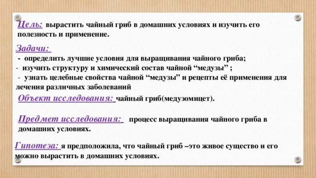    Цель:  вырастить чайный гриб в домашних условиях и изучить его полезность и применение.     Задачи:   -  определить лучшие условия для выращивания чайного гриба;  - изучить структуру и химический состав чайной “медузы” ;  - узнать целебные свойства чайной “медузы” и рецепты её применения для лечения различных заболеваний Объект исследования:  чайный гриб(медузомицет).   Предмет исследования:    процесс выращивания чайного гриба в домашних условиях.    Гипотеза: я предположила, что чайный гриб –это живое существо и его можно вырастить в домашних условиях. 