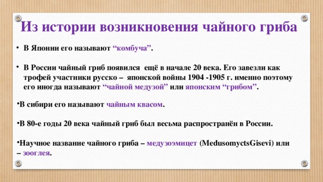 Из истории возникновения чайного гриба В Японии его называют “комбуча” .   В России чайный гриб появился ещё в начале 20 века. Его завезли как трофей участники русско – японской войны 1904 -1905 г. именно поэтому его иногда называют “чайной медузой” или японским “грибом” . В сибири его называют чайным квасом .  В 80-е годы 20 века чайный гриб был весьма распространён в России.  Научное название чайного гриба – медузоэмицет (MedusomyctsGisevi) или – зооглея . 
