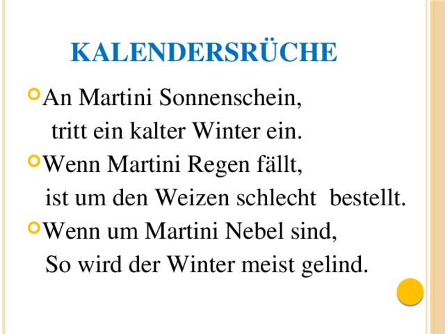 Kalendersrüche An Martini Sonnenschein,  tritt ein kalter Winter ein. Wenn Martini Regen fällt,  ist um den Weizen schlecht bestellt. Wenn um Martini Nebel sind,  So wird der Winter meist gelind. . 