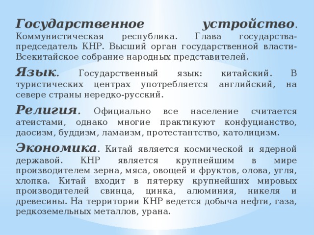 Государственное устройство . Коммунистическая республика. Глава государства-председатель КНР. Высший орган государственной власти-Всекитайское собрание народных представителей. Язык . Государственный язык: китайский. В туристических центрах употребляется английский, на севере страны нередко-русский. Религия . Официально все население считается атеистами, однако многие практикуют конфуцианство, даосизм, буддизм, ламаизм, протестантство, католицизм. Экономика . Китай является космической и ядерной державой. КНР является крупнейшим в мире производителем зерна, мяса, овощей и фруктов, олова, угля, хлопка. Китай входит в пятерку крупнейших мировых производителей свинца, цинка, алюминия, никеля и древесины. На территории КНР ведется добыча нефти, газа, редкоземельных металлов, урана. 