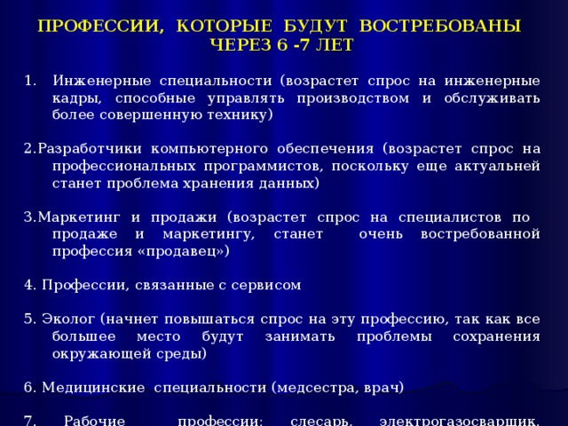 ПРОФЕССИИ, КОТОРЫЕ БУДУТ ВОСТРЕБОВАНЫ ЧЕРЕЗ 6 -7 ЛЕТ Инженерные специальности (возрастет спрос на инженерные кадры, способные управлять производством и обслуживать более совершенную технику) 2.Разработчики компьютерного обеспечения (возрастет спрос на профессиональных программистов, поскольку еще актуальней станет проблема хранения данных) 3.Маркетинг и продажи (возрастет спрос на специалистов по продаже и маркетингу, станет очень востребованной профессия «продавец») 4. Профессии, связанные с сервисом 5. Эколог (начнет повышаться спрос на эту профессию, так как все большее место будут занимать проблемы сохранения окружающей среды) 6. Медицинские специальности (медсестра, врач) 7. Рабочие профессии: слесарь, электрогазосварщик, электромонтер, токарь и др. 