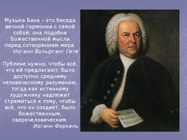 Музыка Баха – это беседа вечной гармонии с самой собой, она подобна Божественной мысли перед сотворением мира. Иоганн Вольфганг Гете  Публике нужно, чтобы всё, что ей предлагают, было доступно среднему человеческому разумению, тогда как истинному художнику надлежит стремиться к тому, чтобы всё, что он создает, было божественным, сверхчеловеческим. Иоганн Форкель 
