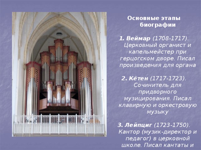 Основные этапы биографии  Веймар (1708-1717). Церковный органист и капельмейстер при герцогском дворе. Писал произведения для органа  Кётен (1717-1723). Сочинитель для придворного музицирования. Писал клавирную и оркестровую музыку  Лейпциг (1723-1750). Кантор (музик-директор и педагог) в церковной школе. Писал кантаты и оратории 