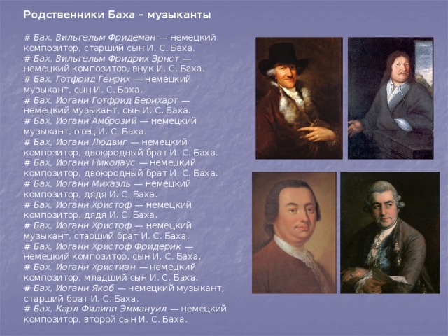 Родственники Баха – музыканты  # Бах, Вильгельм Фридеман — немецкий композитор, старший сын И. С. Баха. # Бах, Вильгельм Фридрих Эрнст — немецкий композитор, внук И. С. Баха. # Бах, Готфрид Генрих — немецкий музыкант, сын И. С. Баха. # Бах, Иоганн Готфрид Бернхарт — немецкий музыкант, сын И. С. Баха. # Бах, Иоганн Амброзий — немецкий музыкант, отец И. С. Баха. # Бах, Иоганн Людвиг — немецкий композитор, двоюродный брат И. С. Баха. # Бах, Иоганн Николаус — немецкий композитор, двоюродный брат И. С. Баха. # Бах, Иоганн Михаэль — немецкий композитор, дядя И. С. Баха. # Бах, Иоганн Христоф — немецкий композитор, дядя И. С. Баха. # Бах, Иоганн Христоф — немецкий музыкант, старший брат И. С. Баха. # Бах, Иоганн Христоф Фридерик — немецкий композитор, сын И. С. Баха. # Бах, Иоганн Христиан — немецкий композитор, младший сын И. С. Баха. # Бах, Иоганн Якоб — немецкий музыкант, старший брат И. С. Баха. # Бах, Карл Филипп Эммануил — немецкий композитор, второй сын И. С. Баха. 