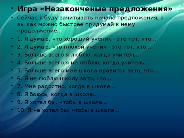Игра «Незаконченые предложения» Сейчас я буду зачитывать начало предложения, а вы как можно быстрее придумай к нему продолжение. 1. Я думаю, что хороший ученик - это тот, кто... 2. Я думаю, что плохой ученик - это тот, кто... 3. Больше всего я люблю, когда учитель... 4. Больше всего я не люблю, когда учитель... 5. Больше всего мне школа нравится зато, что... 6. Я не люблю школу зато, что... 7. Мне радостно, когда в школе... 8. Я боюсь, когда в школе... 9. Я хотел бы, чтобы в школе... 10. Я не хотел бы, чтобы в школе...  