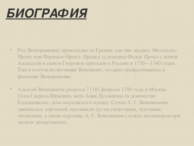 Биография Род Венециановых происходил из Греции, где они звались Михапуло-Проко или Фармаки-Проко. Прадед художника Федор Проко с женой Анджелой и сыном Георгием приехали в Россию в 1730—1740 годах. Там и получили прозвище Венециано, позднее превратившееся в фамилию Венециановы. Алексей Венецианов родился 7 (18) февраля 1780 года в Москве. Отец Гаврила Юрьевич, мать Анна Лукинична (в девичестве Калашникова, дочь московского купца). Семья А. Г. Венецианова занималась торговлей, продавали кусты смородины, луковицы тюльпанов, а также картины. А. Г. Венецианов служил землемером при лесном департаменте.   