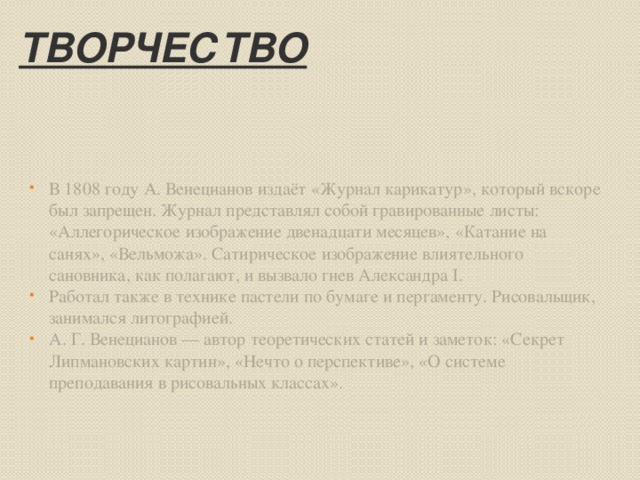 Творчество В 1808 году А. Венецианов издаёт «Журнал карикатур», который вскоре был запрещен. Журнал представлял собой гравированные листы: «Аллегорическое изображение двенадцати месяцев», «Катание на санях», «Вельможа». Сатирическое изображение влиятельного сановника, как полагают, и вызвало гнев Александра I. Работал также в технике пастели по бумаге и пергаменту. Рисовальщик, занимался литографией. А. Г. Венецианов — автор теоретических статей и заметок: «Секрет Липмановских картин», «Нечто о перспективе», «О системе преподавания в рисовальных классах».  