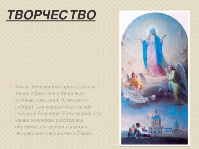 Творчество Кисти Венецианова принадлежали также образа для собора всех учебных заведений (Смольного собора), для церкви Обуховской градской больнице. В последний год жизни художник работал над образами для церкви пансиона дворянского юношества в Твери. 