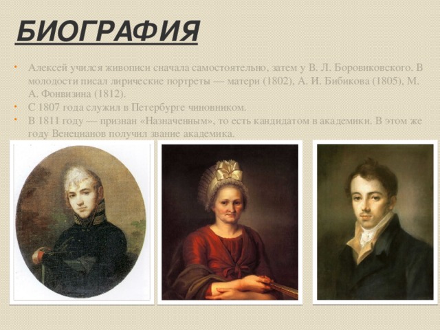 Биография Алексей учился живописи сначала самостоятельно, затем у В. Л. Боровиковского. В молодости писал лирические портреты — матери (1802), А. И. Бибикова (1805), М. А. Фонвизина (1812). С 1807 года служил в Петербурге чиновником. В 1811 году — признан «Назначенным», то есть кандидатом в академики. В этом же году Венецианов получил звание академика.  
