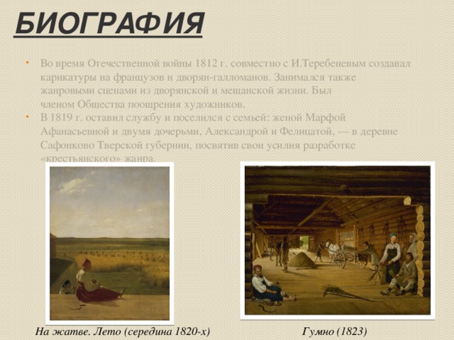 Биография Во время Отечественной войны 1812 г. совместно с И.Теребеневым создавал карикатуры на французов и дворян-галломанов. Занимался также жанровыми сценами из дворянской и мещанской жизни. Был членом Общества поощрения художников. В 1819 г. оставил службу и поселился с семьей: женой Марфой Афанасьевной и двумя дочерьми, Александрой и Фелицатой, — в деревне Сафонково Тверской губернии, посвятив свои усилия разработке «крестьянского» жанра. Гумно (1823) На жатве. Лето (середина 1820-х) 