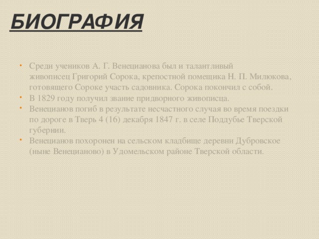 Биография Среди учеников А. Г. Венецианова был и талантливый живописец Григорий Сорока, крепостной помещика Н. П. Милюкова, готовящего Сороке участь садовника. Сорока покончил с собой. В 1829 году получил звание придворного живописца. Венецианов погиб в результате несчастного случая во время поездки по дороге в Тверь 4 (16) декабря 1847 г. в селе Поддубье Тверской губернии. Венецианов похоронен на сельском кладбище деревни Дубровское (ныне Венецианово) в Удомельском районе Тверской области. 