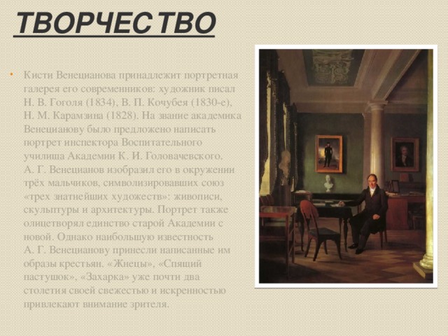 Творчество Кисти Венецианова принадлежит портретная галерея его современников: художник писал Н. В. Гоголя (1834), В. П. Кочубея (1830-е), Н. М. Карамзина (1828). На звание академика Венецианову было предложено написать портрет инспектора Воспитательного училища Академии К. И. Головачевского. А. Г. Венецианов изобразил его в окружении трёх мальчиков, символизировавших союз «трех знатнейших художеств»: живописи, скульптуры и архитектуры. Портрет также олицетворял единство старой Академии с новой. Однако наибольшую известность А. Г. Венецианову принесли написанные им образы крестьян. «Жнецы», «Спящий пастушок», «Захарка» уже почти два столетия своей свежестью и искренностью привлекают внимание зрителя. 