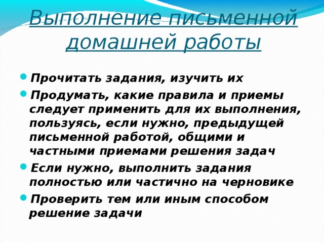 Выполнение письменной домашней работы Прочитать задания, изучить их Продумать, какие правила и приемы следует применить для их выполнения, пользуясь, если нужно, предыдущей письменной работой, общими и частными приемами решения задач Если нужно, выполнить задания полностью или частично на черновике Проверить тем или иным способом решение задачи  