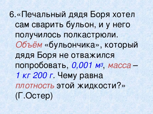 6.«Печальный дядя Боря хотел сам сварить бульон, и у него получилось полкастрюли. Объём «бульончика», который дядя Боря не отважился попробовать, 0,001 м 3 , масса – 1 кг 200 г . Чему равна плотность этой жидкости?» (Г.Остер) 