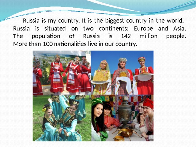  Russia is my country. It is the biggest country in the world.  Russia is situated on two continents: Europe and Asia.  The population of Russia is 142 million people.  More than 100 nationalities live in our country. 
