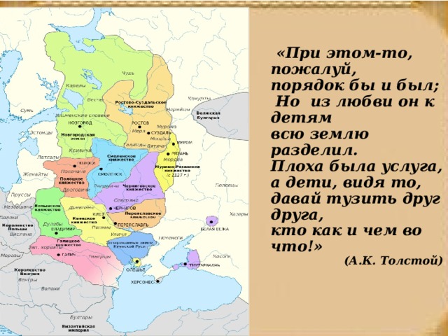  «При этом-то, пожалуй, порядок бы и был;  Но из любви он к детям всю землю разделил.  Плоха была услуга, а дети, видя то,  давай тузить друг друга, кто как и чем во что!» (А.К. Толстой) 