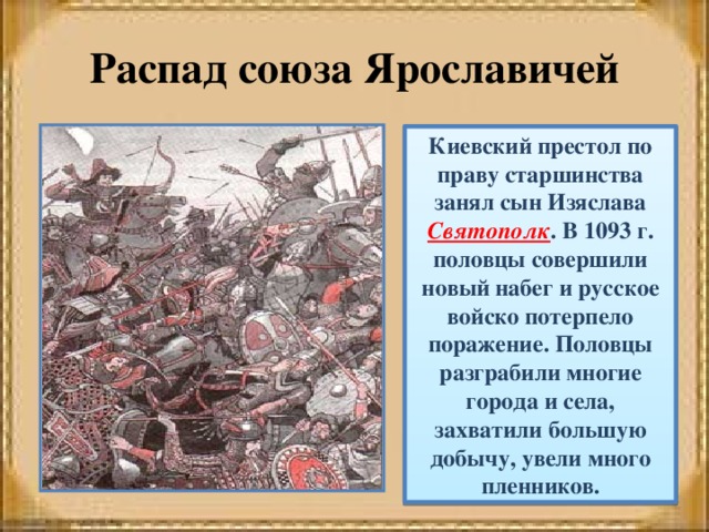 Распад союза Ярославичей Киевский престол по праву старшинства занял сын Изяслава Святополк . В 1093 г. половцы совершили новый набег и русское войско потерпело поражение. Половцы разграбили многие города и села, захватили большую добычу, увели много пленников. 