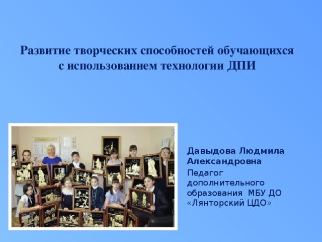 Развитие творческих способностей обучающихся с использованием технологии ДПИ   Давыдова Людмила Александровна Педагог дополнительного образования МБУ ДО «Лянторский ЦДО» 