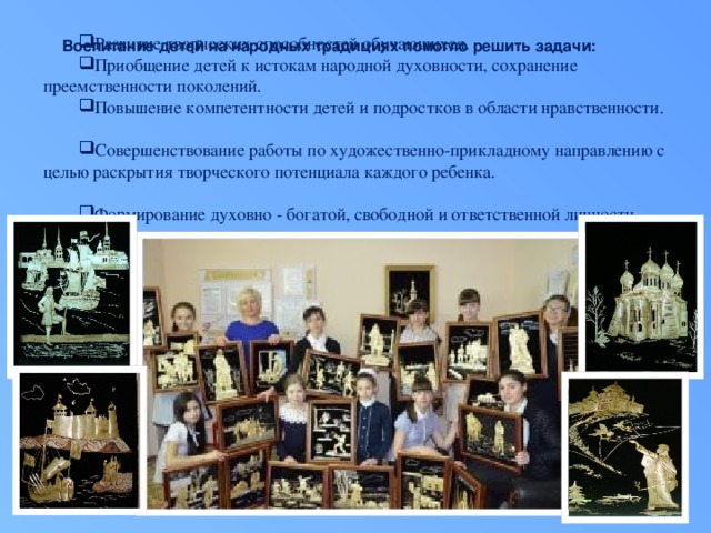 Развитие творческих способностей обучающихся. Приобщение детей к истокам народной духовности, сохранение преемственности поколений. Повышение компетентности детей и подростков в области нравственности. Совершенствование работы по художественно-прикладному направлению с целью раскрытия творческого потенциала каждого ребенка. Формирование духовно - богатой, свободной и ответственной личности.  Воспитание детей на народных традициях помогло решить задачи: 