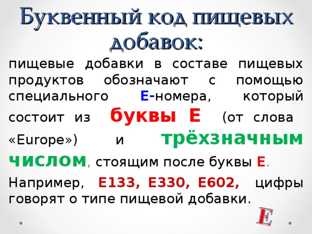 Буквенный код пищевых добавок: пищевые добавки в составе пищевых продуктов обозначают с помощью специального Е- номера, который состоит из буквы Е  (от слова «Europe») и трёхзначным числом , стоящим после буквы Е . Например,  Е133, Е330, Е602, цифры говорят о типе пищевой добавки.