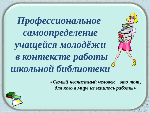 Профессиональное самоопределение учащейся молодёжи  в контексте работы школьной библиотеки « Самый несчастный человек – это тот, для кого в мире не нашлось работы »  