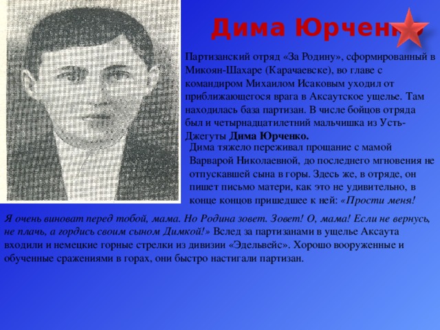 Дима Юрченко Партизанский отряд «За Родину», сформированный в Микоян-Шахаре (Карачаевске), во главе с командиром Михаилом Исаковым уходил от приближающегося врага в Аксаутское ущелье. Там находилась база партизан. В числе бойцов отряда был и четырнадцатилетний мальчишка из Усть-Джегуты Дима Юрченко. Дима тяжело переживал прощание с мамой Варварой Николаевной, до последнего мгновения не отпускавшей сына в горы. Здесь же, в отряде, он пишет письмо матери, как это не удивительно, в конце концов пришедшее к ней: «Прости меня! Я очень виноват перед тобой, мама. Но Родина зовет. Зовет! О, мама! Если не вернусь, не плачь, а гордись своим сыном Димкой!» Вслед за партизанами в ущелье Аксаута входили и немецкие горные стрелки из дивизии «Эдельвейс». Хорошо вооруженные и обученные сражениями в горах, они быстро настигали партизан.