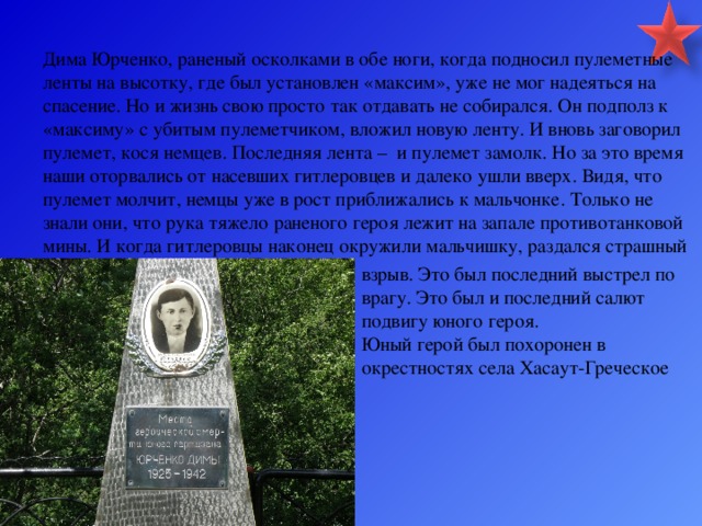 Дима Юрченко, раненый осколками в обе ноги, когда подносил пулеметные ленты на высотку, где был установлен «максим», уже не мог надеяться на спасение. Но и жизнь свою просто так отдавать не собирался. Он подполз к «максиму» с убитым пулеметчиком, вложил новую ленту. И вновь заговорил пулемет, кося немцев. Последняя лента – и пулемет замолк. Но за это время наши оторвались от насевших гитлеровцев и далеко ушли вверх. Видя, что пулемет молчит, немцы уже в рост приближались к мальчонке. Только не знали они, что рука тяжело раненого героя лежит на запале противотанковой мины. И когда гитлеровцы наконец окружили мальчишку, раздался страшный взрыв. Это был последний выстрел по врагу. Это был и последний салют подвигу юного героя. Юный герой был похоронен в окрестностях села Хасаут-Греческое