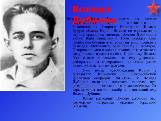 Володя Дубинин Володя Дубинин был одним из членов партизанского отряда, воевавшего в каменоломнях Старого Карантина (Камыш бурун) вблизи Керчи. Вместе со взрослыми в отряде сражались пионеры Володя Дубинин, а также Ваня Гриценко и Толя Ковалёв. Они подносили боеприпасы, воду, питание, ходили в разведку. Оккупанты вели борьбу с отрядом, базировавшимся в каменоломнях, в том числе и замуровывая выходы из них. Поскольку Володя был самым маленьким, то ему удавалось выбираться на поверхность по очень узким лазам, не замеченным врагами.   Уже после освобождения Керчи в результате Керченско - Феодосийской десантной операции 1941-1942 гг. Володя Дубинин вызвался помогать сапёрам при разминировании подходов к каменоломням. От взрыва мины погибли сапёр и помогавший ему Володя Дубинин.   Юный разведчик Володя Дубинин был посмертно награждён орденом Красного Знамени.