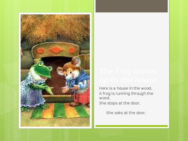 The Frog comes up to the house. Here is a house in the wood, A frog is running through the wood, She stops at the door,  She asks at the door, 