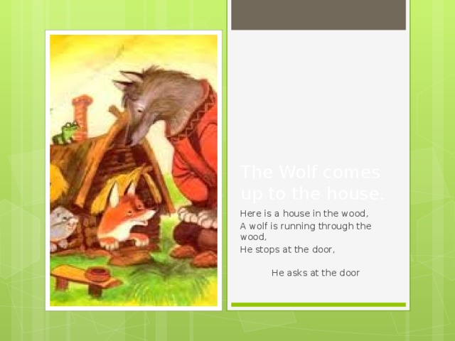 The Wolf comes up to the house. Here is a house in the wood, A wolf is running through the wood, He stops at the door,  He asks at the door 