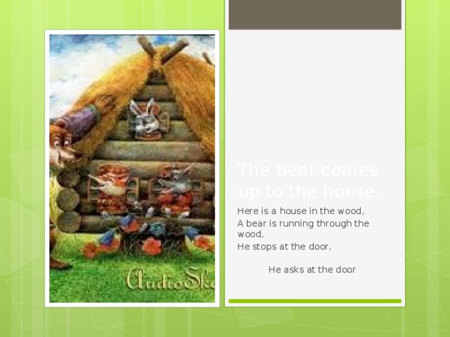The bear comes up to the house. Here is a house in the wood, A bear is running through the wood, He stops at the door,  He asks at the door 