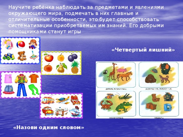 Научите ребёнка наблюдать за предметами и явлениями окружающего мира, подмечать в них главные и отличительные особенности, это будет способствовать систематизации приобретаемых им знаний. Его добрыми помощниками станут игры «Четвертый лишний» «Назови одним словом» 